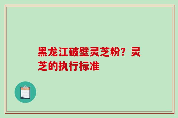 黑龙江破壁灵芝粉？灵芝的执行标准