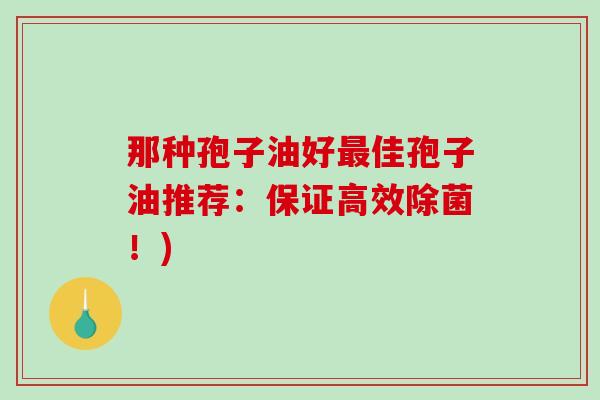 那种孢子油好最佳孢子油推荐：保证高效除菌！)