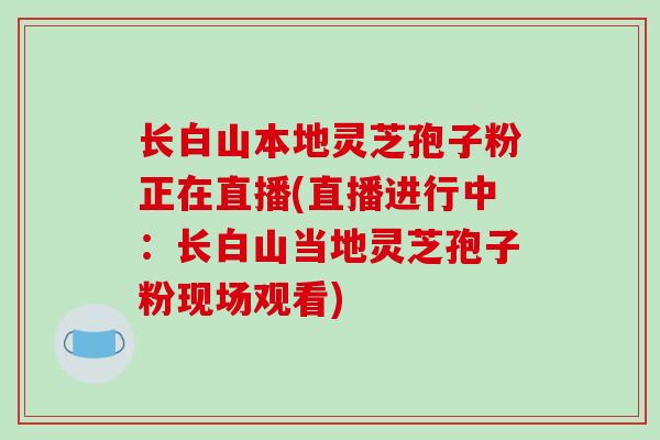 长白山本地灵芝孢子粉正在直播(直播进行中：长白山当地灵芝孢子粉现场观看)