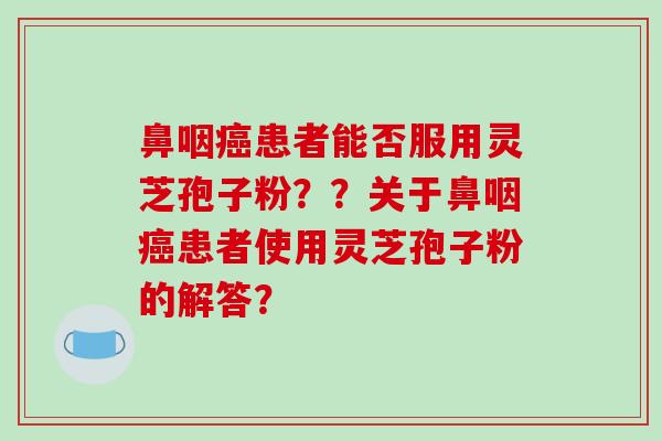 鼻咽癌患者能否服用灵芝孢子粉？？关于鼻咽癌患者使用灵芝孢子粉的解答？