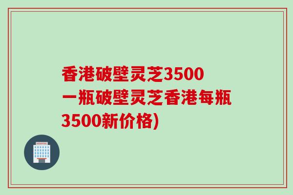 香港破壁灵芝3500一瓶破壁灵芝香港每瓶3500新价格)