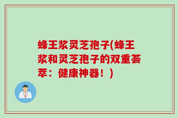 蜂王浆灵芝孢子(蜂王浆和灵芝孢子的双重荟萃：健康神器！)