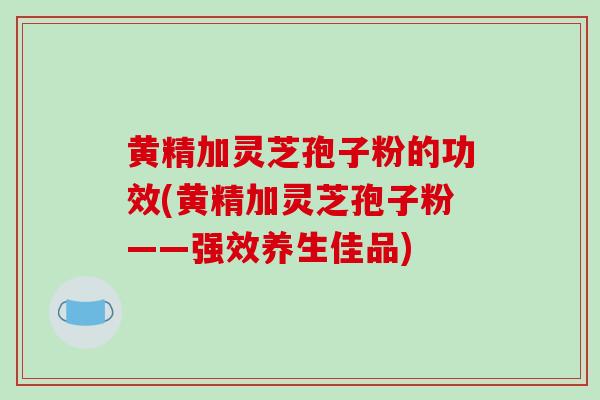 黄精加灵芝孢子粉的功效(黄精加灵芝孢子粉——强效养生佳品)