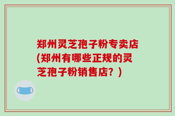 郑州灵芝孢子粉专卖店(郑州有哪些正规的灵芝孢子粉销售店？)