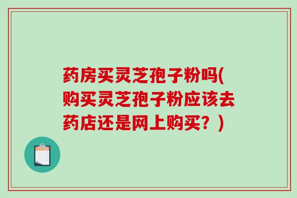 药房买灵芝孢子粉吗(购买灵芝孢子粉应该去药店还是网上购买？)