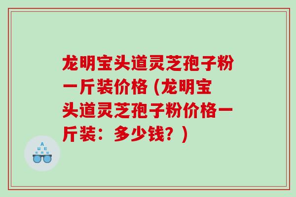龙明宝头道灵芝孢子粉一斤装价格 (龙明宝头道灵芝孢子粉价格一斤装：多少钱？)