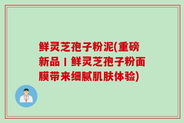 鲜灵芝孢子粉泥(重磅新品丨鲜灵芝孢子粉面膜带来细腻肌肤体验)