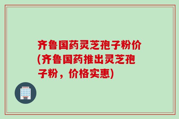 齐鲁国药灵芝孢子粉价(齐鲁国药推出灵芝孢子粉，价格实惠)