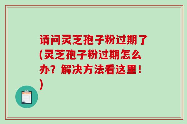 请问灵芝孢子粉过期了(灵芝孢子粉过期怎么办？解决方法看这里！)