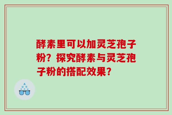 酵素里可以加灵芝孢子粉？探究酵素与灵芝孢子粉的搭配效果？