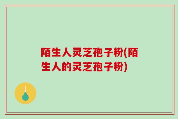 陌生人灵芝孢子粉(陌生人的灵芝孢子粉)