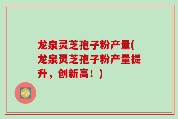 龙泉灵芝孢子粉产量(龙泉灵芝孢子粉产量提升，创新高！)