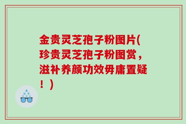 金贵灵芝孢子粉图片(珍贵灵芝孢子粉图赏,滋补养颜功效毋庸置疑!) 金贵灵芝孢子粉图片(珍贵灵芝孢子粉图赏,滋补养颜功效毋庸置疑!)