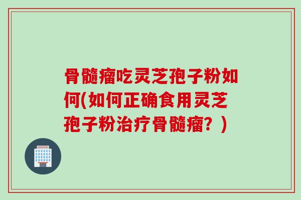 骨髓瘤吃灵芝孢子粉如何(如何正确食用灵芝孢子粉治疗骨髓瘤？)