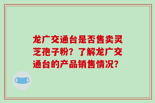龙广交通台是否售卖灵芝孢子粉？了解龙广交通台的产品销售情况？