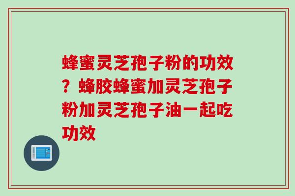 蜂蜜灵芝孢子粉的功效？蜂胶蜂蜜加灵芝孢子粉加灵芝孢子油一起吃功效