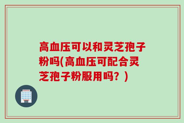 高血压可以和灵芝孢子粉吗(高血压可配合灵芝孢子粉服用吗？)