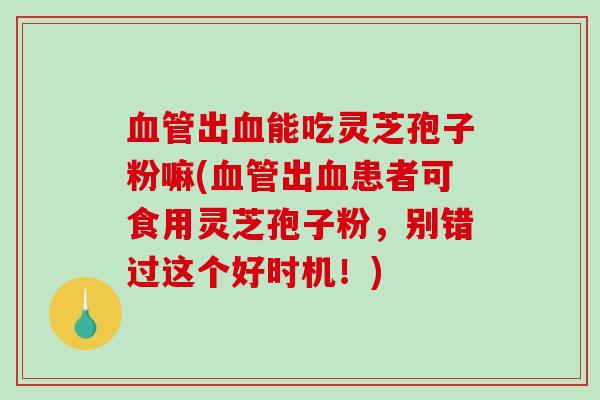 血管出血能吃灵芝孢子粉嘛(血管出血患者可食用灵芝孢子粉，别错过这个好时机！)