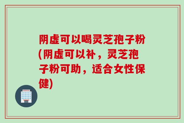 阴虚可以喝灵芝孢子粉(阴虚可以补,灵芝孢子粉可助,适合女性保健) 阴虚可以喝灵芝孢子粉(阴虚可以补,灵芝孢子粉可助,适合女性保健)