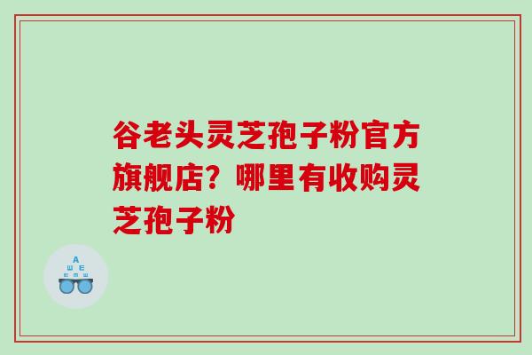 谷老头灵芝孢子粉官方旗舰店？哪里有收购灵芝孢子粉