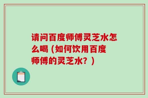 请问百度师傅灵芝水怎么喝 (如何饮用百度师傅的灵芝水？)