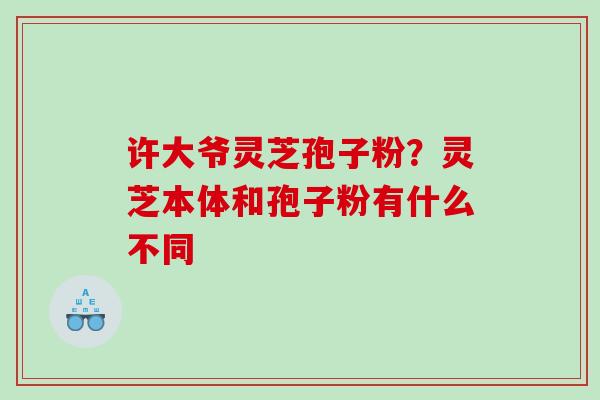 许大爷灵芝孢子粉？灵芝本体和孢子粉有什么不同