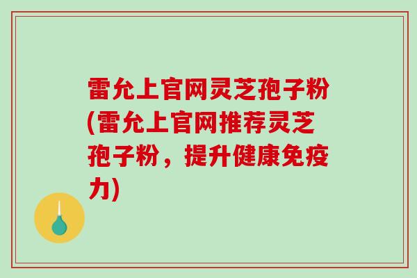 雷允上官网灵芝孢子粉(雷允上官网推荐灵芝孢子粉，提升健康免疫力)