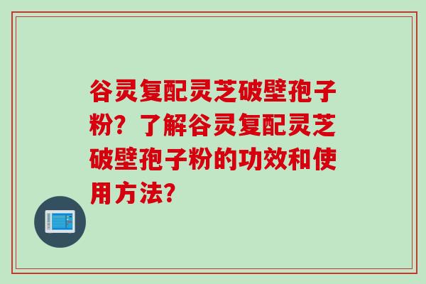 谷灵复配灵芝破壁孢子粉？了解谷灵复配灵芝破壁孢子粉的功效和使用方法？