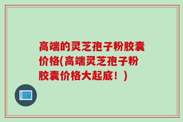 高端的灵芝孢子粉胶囊价格(高端灵芝孢子粉胶囊价格大起底！)