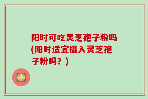 阳时可吃灵芝孢子粉吗(阳时适宜摄入灵芝孢子粉吗？)