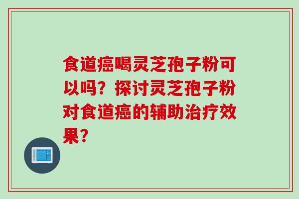食道癌喝灵芝孢子粉可以吗？探讨灵芝孢子粉对食道癌的辅助治疗效果？