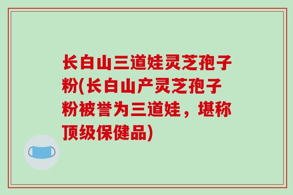 长白山三道娃灵芝孢子粉(长白山产灵芝孢子粉被誉为三道娃，堪称顶级保健品)