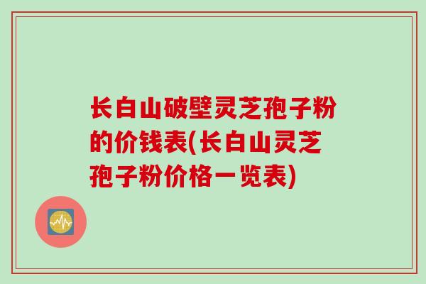 长白山破壁灵芝孢子粉的价钱表(长白山灵芝孢子粉价格一览表)