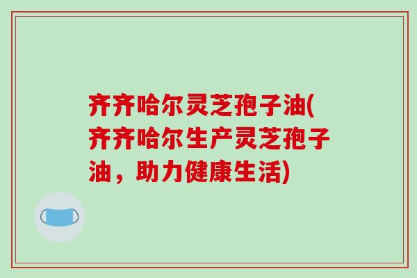 齐齐哈尔灵芝孢子油(齐齐哈尔生产灵芝孢子油，助力健康生活)