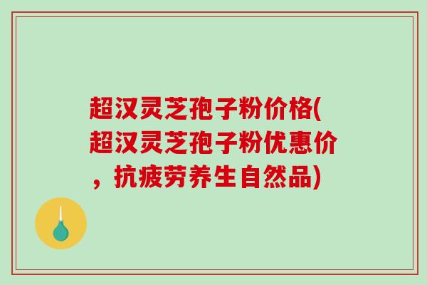 超汉灵芝孢子粉价格(超汉灵芝孢子粉优惠价，抗疲劳养生自然品)