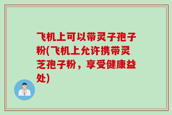 飞机上可以带灵子孢子粉(飞机上允许携带灵芝孢子粉，享受健康益处)
