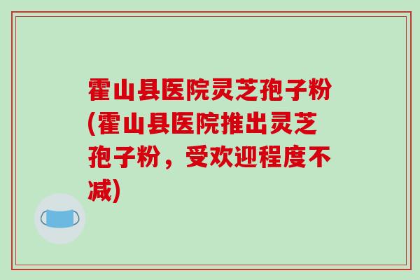 霍山县医院灵芝孢子粉(霍山县医院推出灵芝孢子粉，受欢迎程度不减)