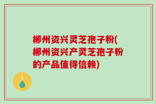 郴州资兴灵芝孢子粉(郴州资兴产灵芝孢子粉的产品值得信赖)