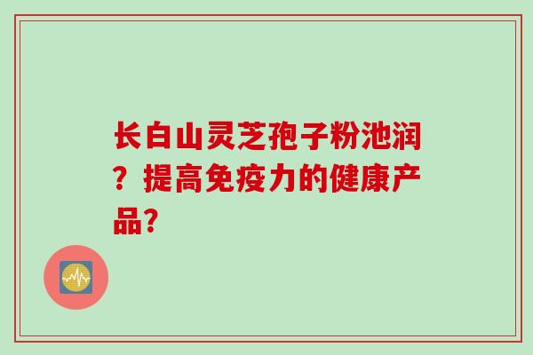 长白山灵芝孢子粉池润？提高免疫力的健康产品？