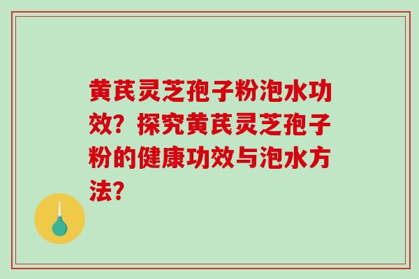 黄芪灵芝孢子粉泡水功效？探究黄芪灵芝孢子粉的健康功效与泡水方法？