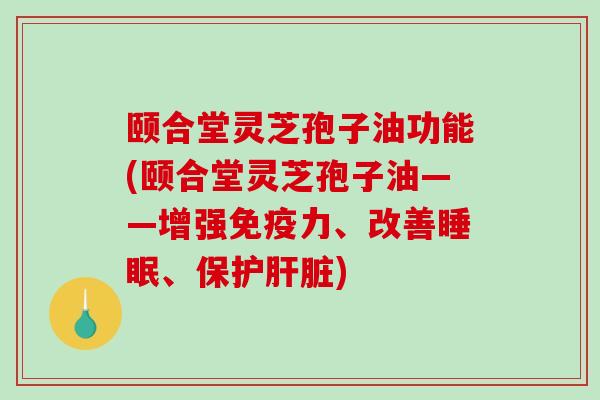 颐合堂灵芝孢子油功能(颐合堂灵芝孢子油——增强免疫力、改善睡眠、保护肝脏)