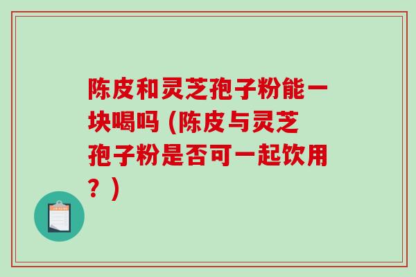 陈皮和灵芝孢子粉能一块喝吗 (陈皮与灵芝孢子粉是否可一起饮用？)