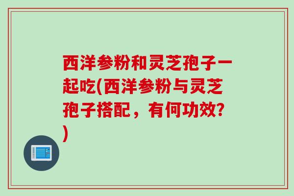 西洋参粉和灵芝孢子一起吃(西洋参粉与灵芝孢子搭配，有何功效？)