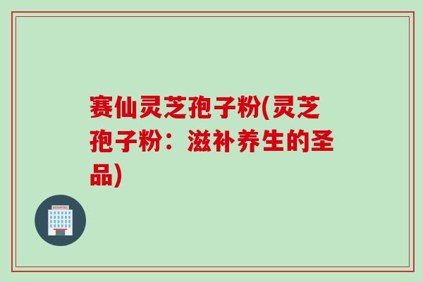 赛仙灵芝孢子粉(灵芝孢子粉：滋补养生的圣品)