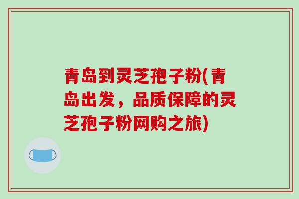 青岛到灵芝孢子粉(青岛出发，品质保障的灵芝孢子粉网购之旅)