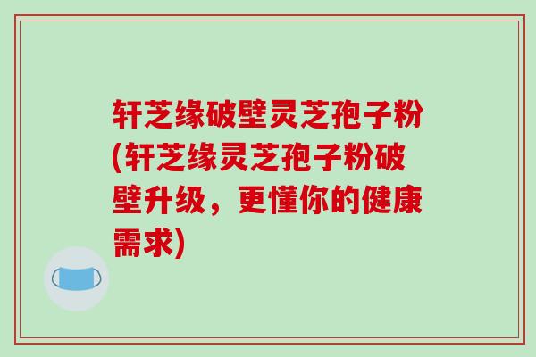 轩芝缘破壁灵芝孢子粉(轩芝缘灵芝孢子粉破壁升级，更懂你的健康需求)