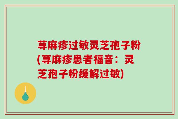 荨麻疹灵芝孢子粉(荨麻疹患者福音：灵芝孢子粉缓解)