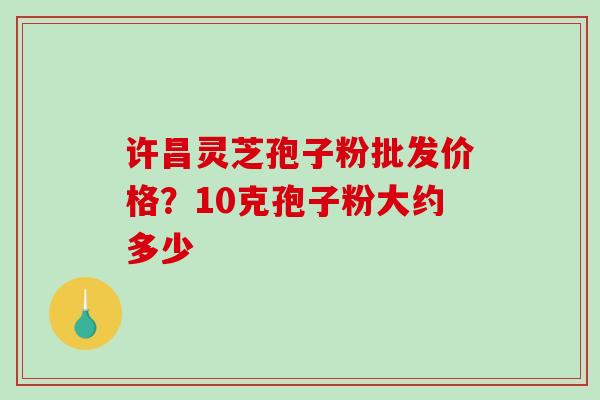 许昌灵芝孢子粉批发价格？10克孢子粉大约多少