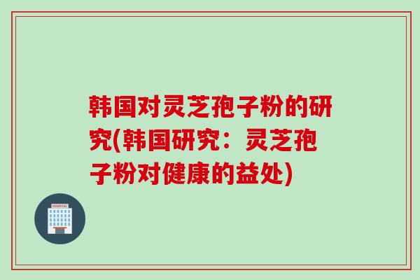 韩国对灵芝孢子粉的研究(韩国研究：灵芝孢子粉对健康的益处)