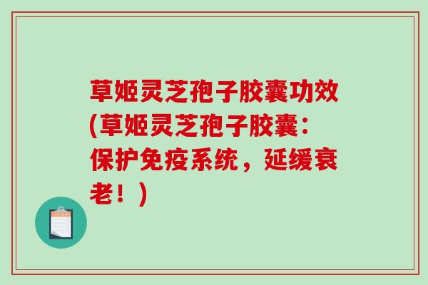 草姬灵芝孢子胶囊功效(草姬灵芝孢子胶囊：保护免疫系统，延缓衰老！)